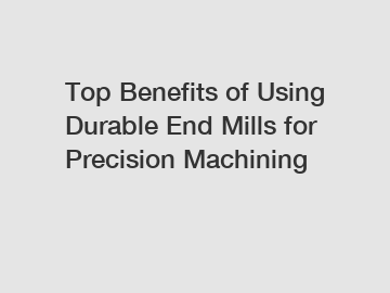 Top Benefits of Using Durable End Mills for Precision Machining