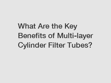 What Are the Key Benefits of Multi-layer Cylinder Filter Tubes?