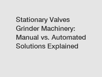 Stationary Valves Grinder Machinery: Manual vs. Automated Solutions Explained