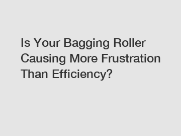 Is Your Bagging Roller Causing More Frustration Than Efficiency?