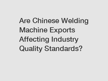 Are Chinese Welding Machine Exports Affecting Industry Quality Standards?