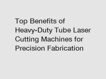 Top Benefits of Heavy-Duty Tube Laser Cutting Machines for Precision Fabrication