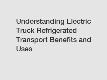 Understanding Electric Truck Refrigerated Transport Benefits and Uses