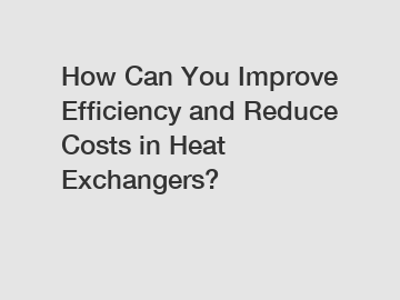 How Can You Improve Efficiency and Reduce Costs in Heat Exchangers?