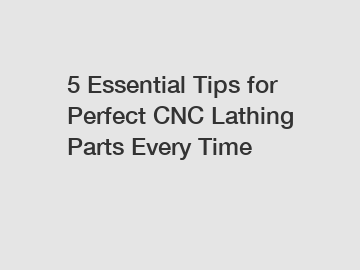 5 Essential Tips for Perfect CNC Lathing Parts Every Time