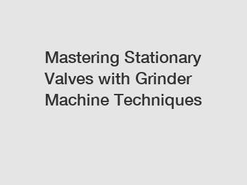 Mastering Stationary Valves with Grinder Machine Techniques