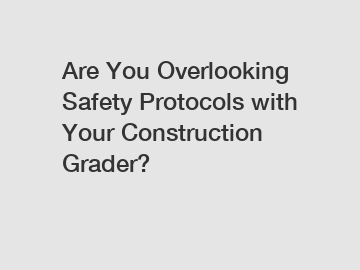 Are You Overlooking Safety Protocols with Your Construction Grader?