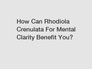 How Can Rhodiola Crenulata For Mental Clarity Benefit You?