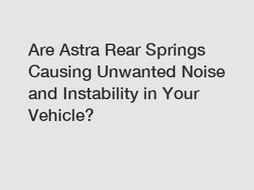 Are Astra Rear Springs Causing Unwanted Noise and Instability in Your Vehicle?