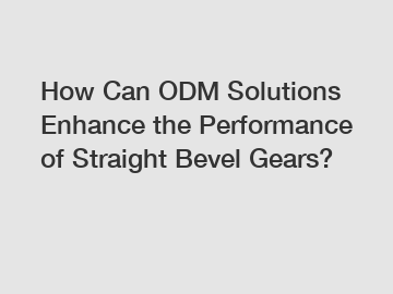 How Can ODM Solutions Enhance the Performance of Straight Bevel Gears?