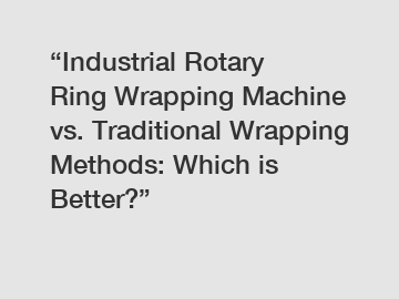 &ldquo;Industrial Rotary Ring Wrapping Machine vs. Traditional Wrapping Methods: Which is Better?&rdquo;