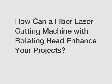 How Can a Fiber Laser Cutting Machine with Rotating Head Enhance Your Projects?