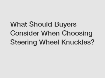 What Should Buyers Consider When Choosing Steering Wheel Knuckles?