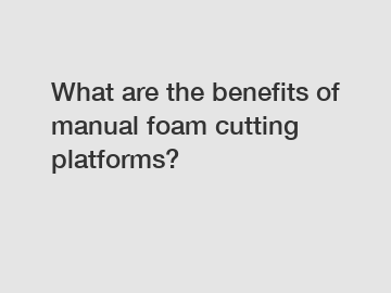 What are the benefits of manual foam cutting platforms?