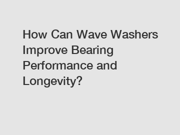 How Can Wave Washers Improve Bearing Performance and Longevity?