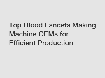 Top Blood Lancets Making Machine OEMs for Efficient Production