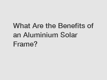 What Are the Benefits of an Aluminium Solar Frame?