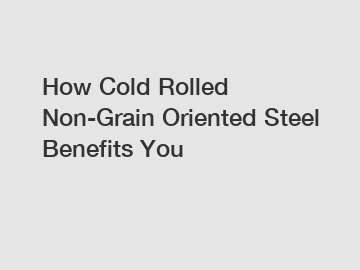 How Cold Rolled Non-Grain Oriented Steel Benefits You