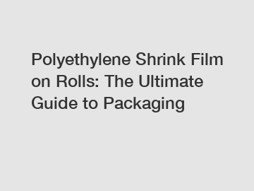 Polyethylene Shrink Film on Rolls: The Ultimate Guide to Packaging