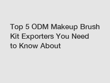 Top 5 ODM Makeup Brush Kit Exporters You Need to Know About