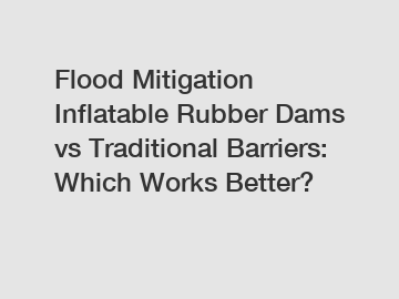 Flood Mitigation Inflatable Rubber Dams vs Traditional Barriers: Which Works Better?