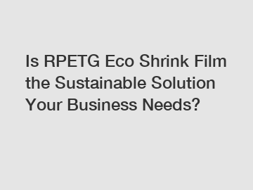 Is RPETG Eco Shrink Film the Sustainable Solution Your Business Needs?