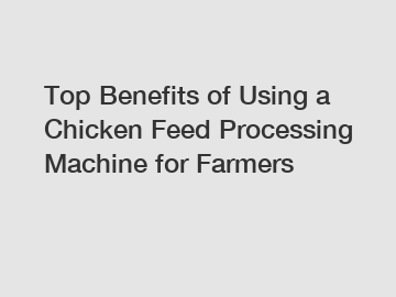 Top Benefits of Using a Chicken Feed Processing Machine for Farmers