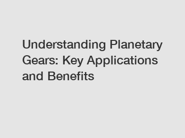 Understanding Planetary Gears: Key Applications and Benefits