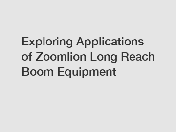 Exploring Applications of Zoomlion Long Reach Boom Equipment