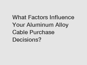 What Factors Influence Your Aluminum Alloy Cable Purchase Decisions?