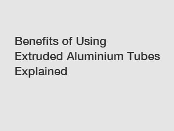 Benefits of Using Extruded Aluminium Tubes Explained