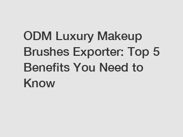 ODM Luxury Makeup Brushes Exporter: Top 5 Benefits You Need to Know