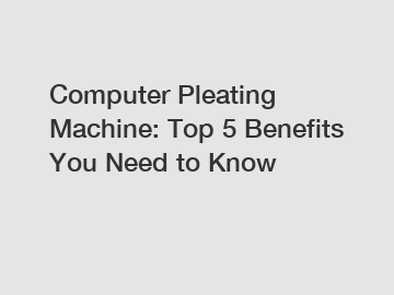 Computer Pleating Machine: Top 5 Benefits You Need to Know