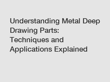 Understanding Metal Deep Drawing Parts: Techniques and Applications Explained