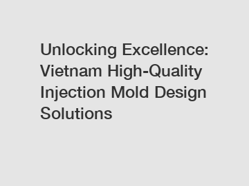 Unlocking Excellence: Vietnam High-Quality Injection Mold Design Solutions