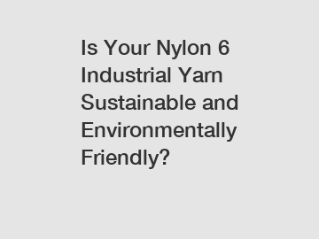 Is Your Nylon 6 Industrial Yarn Sustainable and Environmentally Friendly?