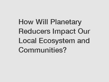 How Will Planetary Reducers Impact Our Local Ecosystem and Communities?