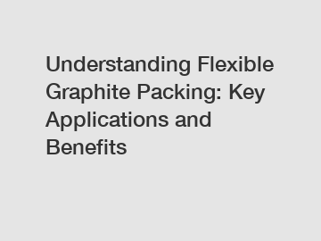 Understanding Flexible Graphite Packing: Key Applications and Benefits