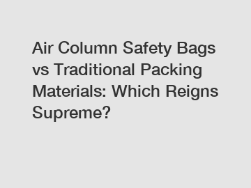 Air Column Safety Bags vs Traditional Packing Materials: Which Reigns Supreme?