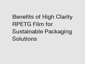 Benefits of High Clarity RPETG Film for Sustainable Packaging Solutions