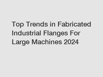 Top Trends in Fabricated Industrial Flanges For Large Machines 2024