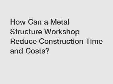 How Can a Metal Structure Workshop Reduce Construction Time and Costs?