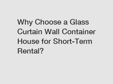 Why Choose a Glass Curtain Wall Container House for Short-Term Rental?