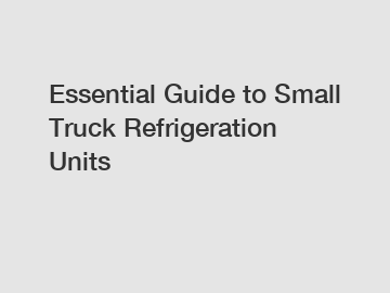 Essential Guide to Small Truck Refrigeration Units