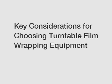Key Considerations for Choosing Turntable Film Wrapping Equipment