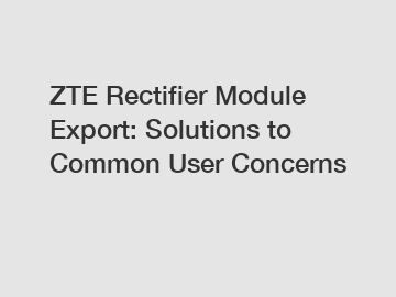ZTE Rectifier Module Export: Solutions to Common User Concerns