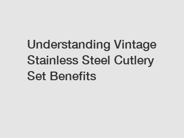 Understanding Vintage Stainless Steel Cutlery Set Benefits