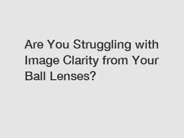 Are You Struggling with Image Clarity from Your Ball Lenses?