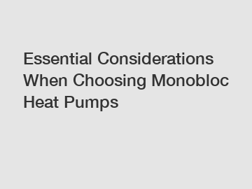 Essential Considerations When Choosing Monobloc Heat Pumps