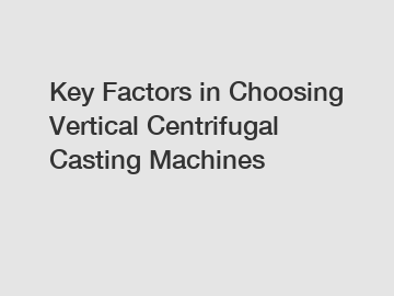 Key Factors in Choosing Vertical Centrifugal Casting Machines